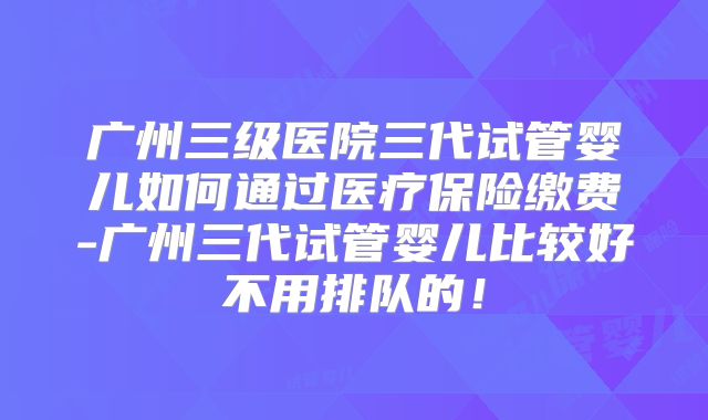 广州三级医院三代试管婴儿如何通过医疗保险缴费-广州三代试管婴儿比较好不用排队的！