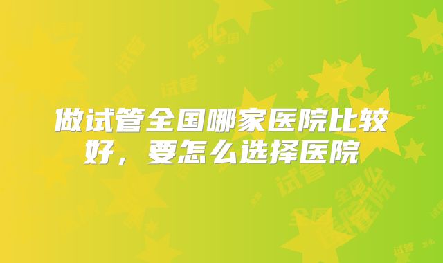 做试管全国哪家医院比较好，要怎么选择医院