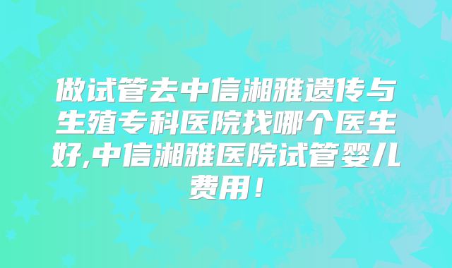 做试管去中信湘雅遗传与生殖专科医院找哪个医生好,中信湘雅医院试管婴儿费用！