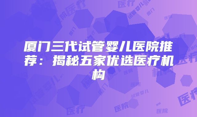 厦门三代试管婴儿医院推荐：揭秘五家优选医疗机构