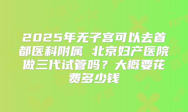 2025年无子宫可以去首都医科附属 北京妇产医院做三代试管吗？大概要花费多少钱