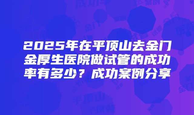 2025年在平顶山去金门金厚生医院做试管的成功率有多少？成功案例分享