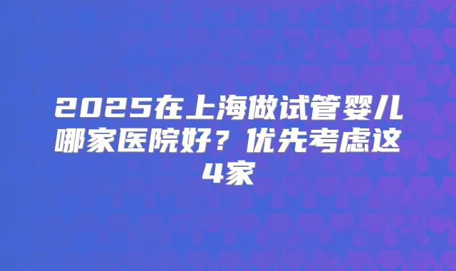 2025在上海做试管婴儿哪家医院好?优先考虑这4家
