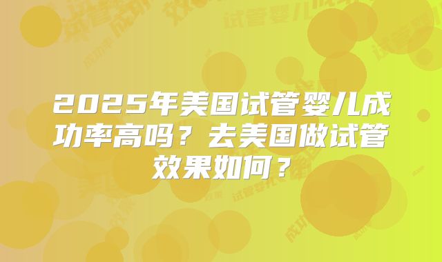 2025年美国试管婴儿成功率高吗？去美国做试管效果如何？