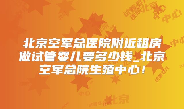 北京空军总医院附近租房做试管婴儿要多少钱_北京空军总院生殖中心！