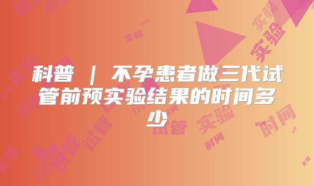 科普 | 不孕患者做三代试管前预实验结果的时间多少
