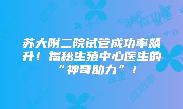 苏大附二院试管成功率飙升！揭秘生殖中心医生的“神奇助力”！