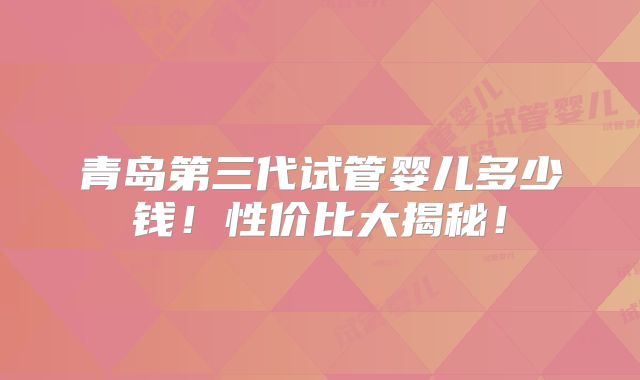 青岛第三代试管婴儿多少钱！性价比大揭秘！