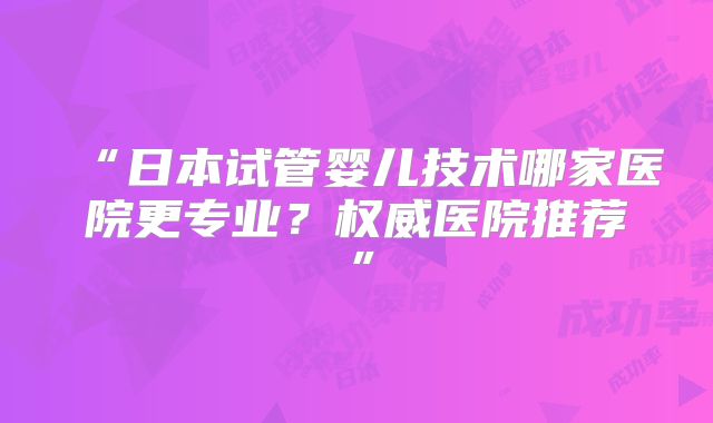 “日本试管婴儿技术哪家医院更专业？权威医院推荐”