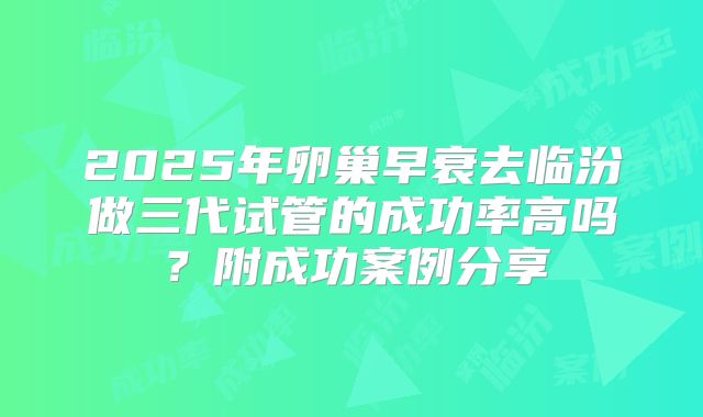 2025年卵巢早衰去临汾做三代试管的成功率高吗？附成功案例分享