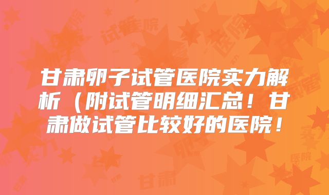 甘肃卵子试管医院实力解析(附试管明细汇总!甘肃做试管比较好的医院!