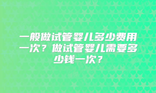 一般做试管婴儿多少费用一次？做试管婴儿需要多少钱一次？