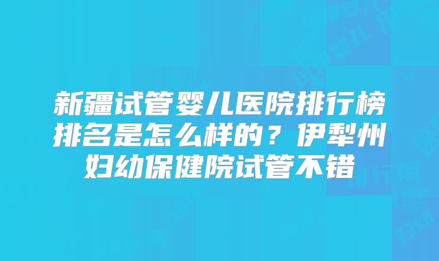 新疆试管婴儿医院排行榜排名是怎么样的？伊犁州妇幼保健院试管不错