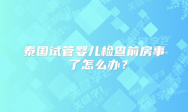 泰国试管婴儿检查前房事 了怎么办?