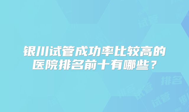 银川试管成功率比较高的医院排名前十有哪些？
