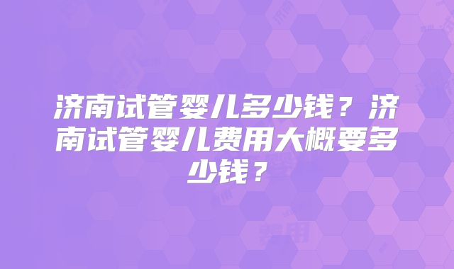 济南试管婴儿多少钱？济南试管婴儿费用大概要多少钱？
