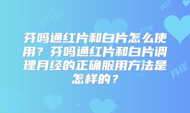 芬吗通红片和白片怎么使用？芬吗通红片和白片调理月经的正确服用方法是怎样的？