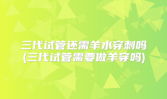 三代试管还需羊水穿刺吗(三代试管需要做羊穿吗)