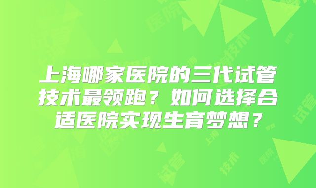上海哪家医院的三代试管技术最领跑？如何选择合适医院实现生育梦想？