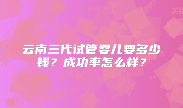 云南三代试管婴儿要多少钱？成功率怎么样？