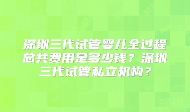 深圳三代试管婴儿全过程总共费用是多少钱?深圳三代试管私立机构?