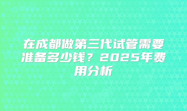 在成都做第三代试管需要准备多少钱？2025年费用分析