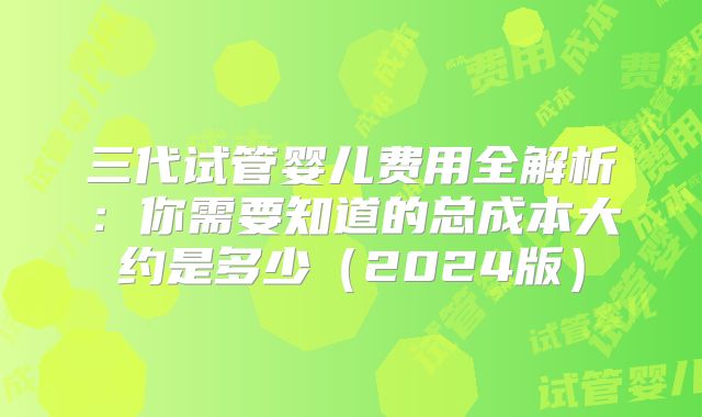 三代试管婴儿费用全解析：你需要知道的总成本大约是多少（2024版）