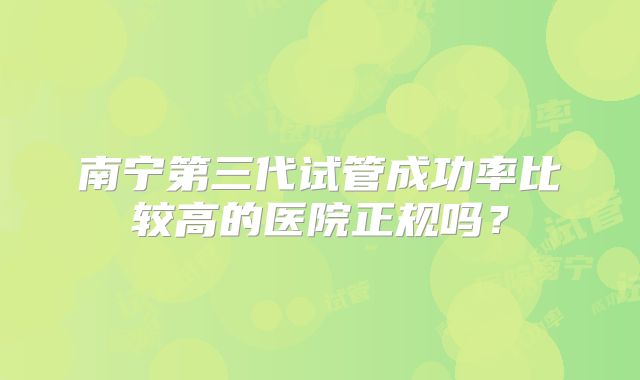 南宁第三代试管成功率比较高的医院正规吗？