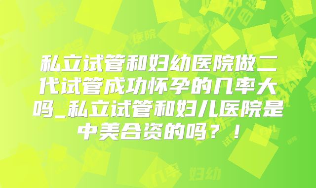私立试管和妇幼医院做二代试管成功怀孕的几率大吗_私立试管和妇儿医院是中美合资的吗?!