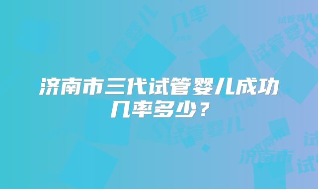 济南市三代试管婴儿成功几率多少？