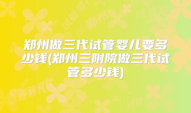 郑州做三代试管婴儿要多少钱(郑州三附院做三代试管多少钱)