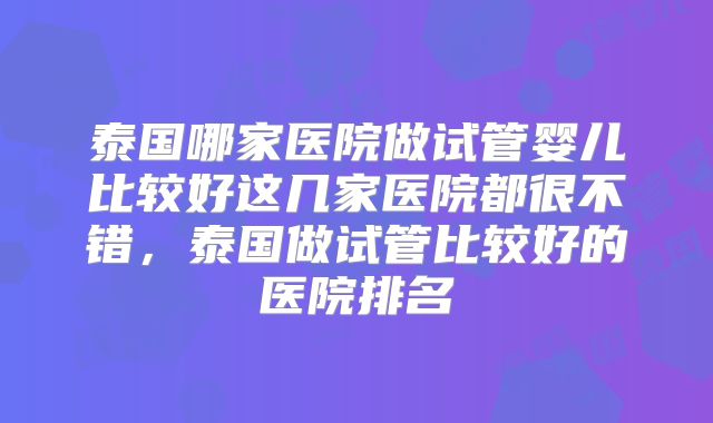 泰国哪家医院做试管婴儿比较好这几家医院都很不错，泰国做试管比较好的医院排名