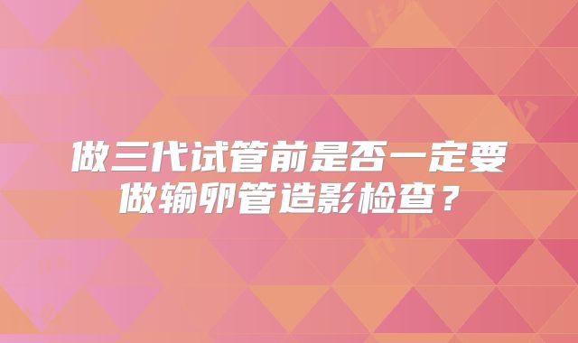 做三代试管前是否一定要做输卵管造影检查？