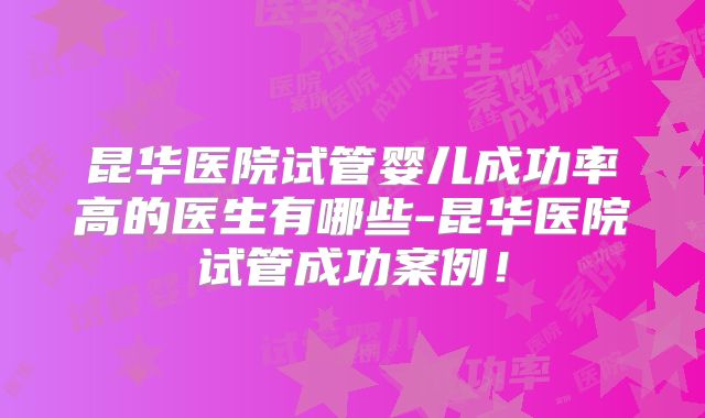 昆华医院试管婴儿成功率高的医生有哪些-昆华医院试管成功案例！