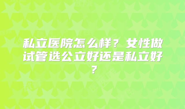 私立医院怎么样?女性做试管选公立好还是私立好?