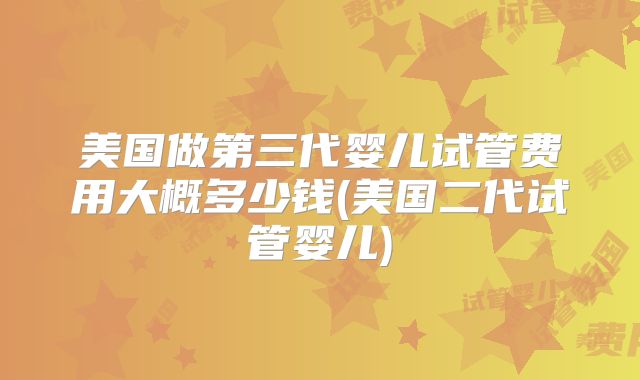 美国做第三代婴儿试管费用大概多少钱(美国二代试管婴儿)