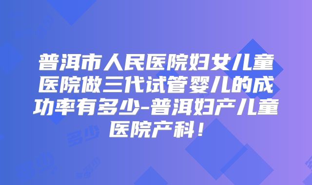 普洱市人民医院妇女儿童医院做三代试管婴儿的成功率有多少-普洱妇产儿童医院产科！