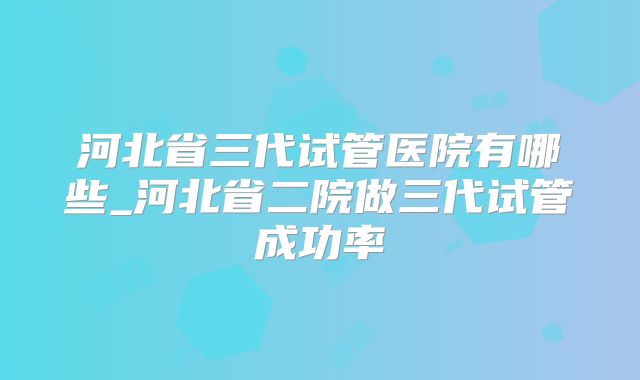 河北省三代试管医院有哪些_河北省二院做三代试管成功率