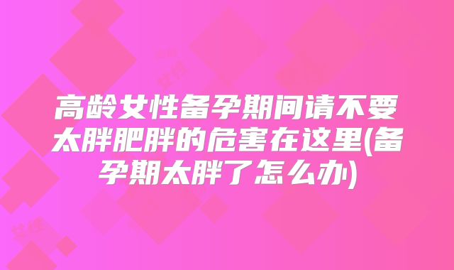高龄女性备孕期间请不要太胖肥胖的危害在这里(备孕期太胖了怎么办)