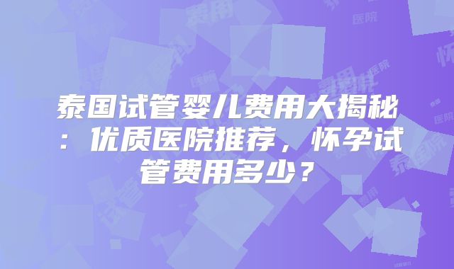 泰国试管婴儿费用大揭秘:优质医院推荐,怀孕试管费用多少?