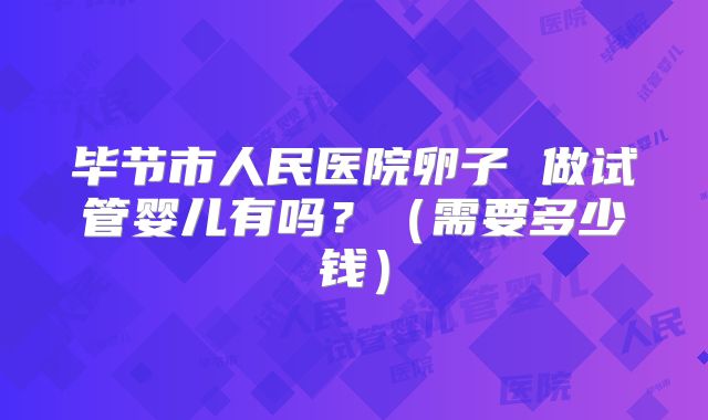 毕节市人民医院卵子 做试管婴儿有吗？（需要多少钱）