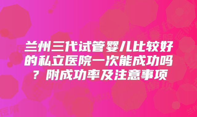 兰州三代试管婴儿比较好的私立医院一次能成功吗？附成功率及注意事项