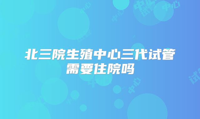 北三院生殖中心三代试管需要住院吗