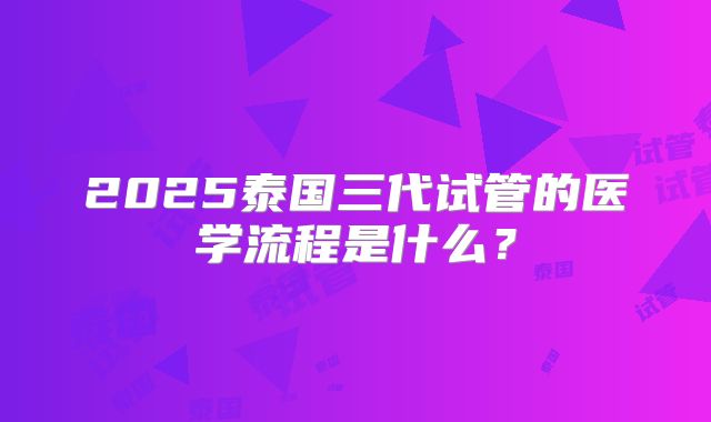 2025泰国三代试管的医学流程是什么？