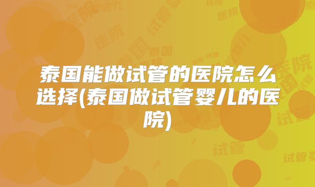 泰国能做试管的医院怎么选择(泰国做试管婴儿的医院)