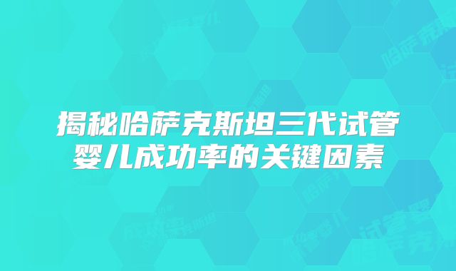 揭秘哈萨克斯坦三代试管婴儿成功率的关键因素