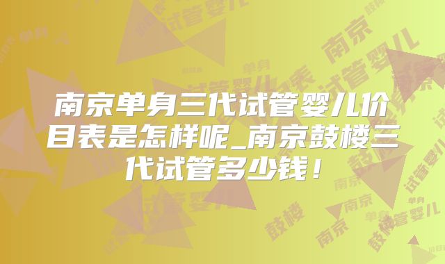 南京单身三代试管婴儿价目表是怎样呢_南京鼓楼三代试管多少钱！
