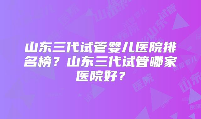 山东三代试管婴儿医院排名榜？山东三代试管哪家医院好？