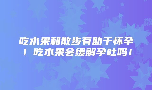 吃水果和散步有助于怀孕!吃水果会缓解孕吐吗!