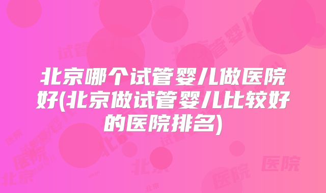 北京哪个试管婴儿做医院好(北京做试管婴儿比较好的医院排名)